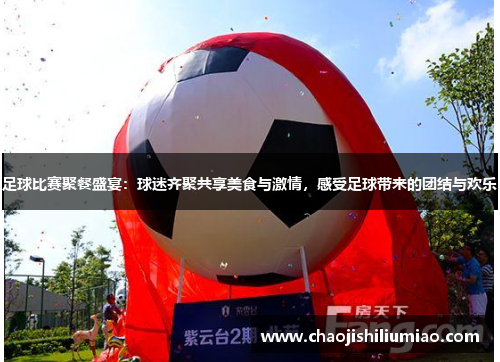足球比赛聚餐盛宴：球迷齐聚共享美食与激情，感受足球带来的团结与欢乐
