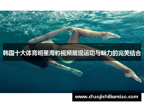 韩国十大体育明星海豹视频展现运动与魅力的完美结合